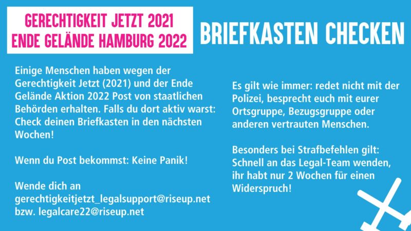 Sharepic: Gerechtigkeit Jetyt 2021 Ende Gelände Hamburg 2022 Einige Menschen haben wegen der Gerechtigkeit jetzt (2021) und der Ende Gelände Aktion 2022 Post von staatlichen Behörden erhalten. Falls du dort aktiv warst: check deinen Briefkasten in den nächsten Wochen! Wenn du Post bekommst: Keine Panik! Wende dich an gerechtigkeitjetzt_legalsupport@riseup.net bzw legalcare22@riseup.net Es gilt wie immer: redet nicht mit der Polizei, besprecht euch mit eurer Ortsgruppe, Bezugsgruppe odee anderen vertrauten Menschen Besonders bei Strafbefehlen gilt: schnell an das Legal-Team wenden, ihr habt nur 2 Wochen für einen Widerspruch!